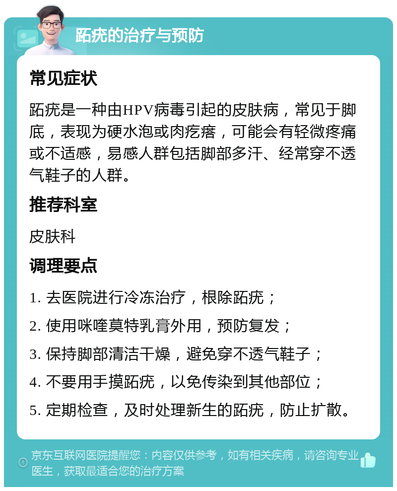 跖疣的治疗与预防 常见症状 跖疣是一种由HPV病毒引起的皮肤病，常见于脚底，表现为硬水泡或肉疙瘩，可能会有轻微疼痛或不适感，易感人群包括脚部多汗、经常穿不透气鞋子的人群。 推荐科室 皮肤科 调理要点 1. 去医院进行冷冻治疗，根除跖疣； 2. 使用咪喹莫特乳膏外用，预防复发； 3. 保持脚部清洁干燥，避免穿不透气鞋子； 4. 不要用手摸跖疣，以免传染到其他部位； 5. 定期检查，及时处理新生的跖疣，防止扩散。