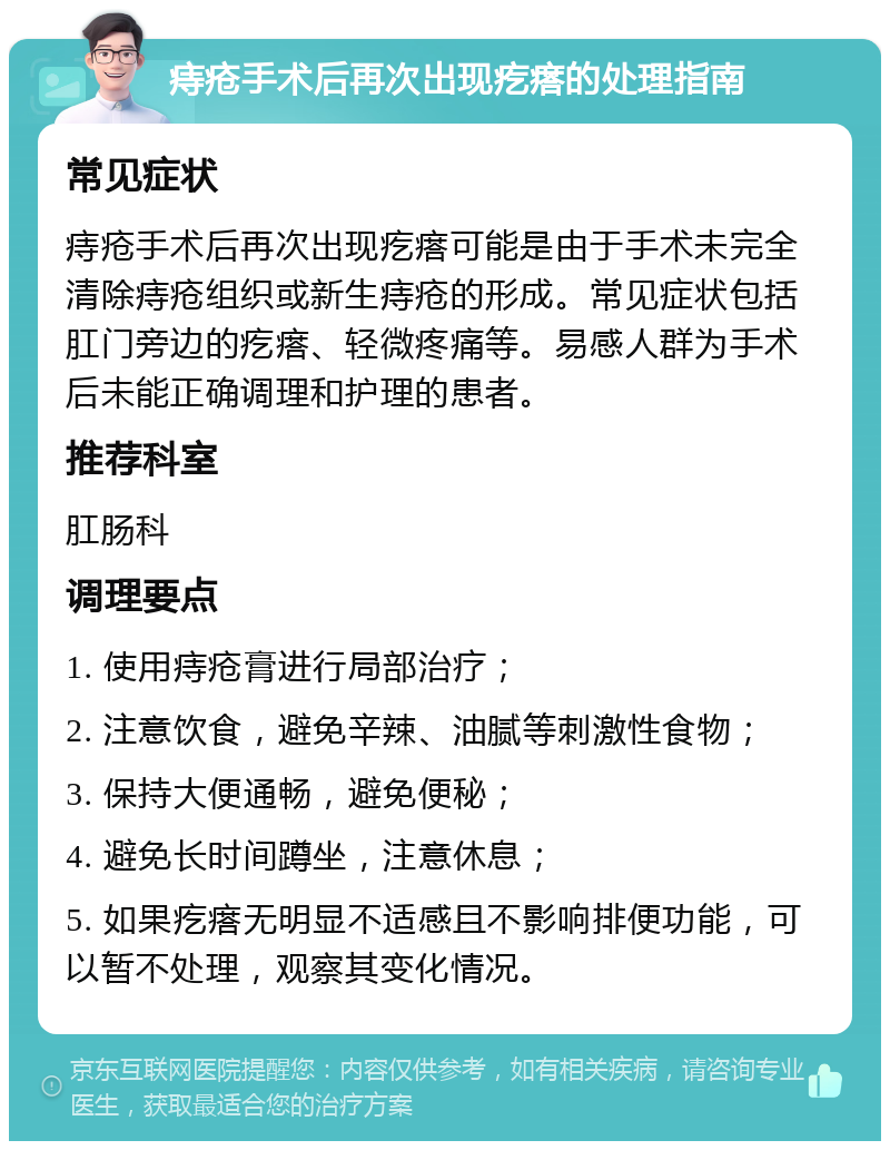 痔疮手术后再次出现疙瘩的处理指南 常见症状 痔疮手术后再次出现疙瘩可能是由于手术未完全清除痔疮组织或新生痔疮的形成。常见症状包括肛门旁边的疙瘩、轻微疼痛等。易感人群为手术后未能正确调理和护理的患者。 推荐科室 肛肠科 调理要点 1. 使用痔疮膏进行局部治疗； 2. 注意饮食，避免辛辣、油腻等刺激性食物； 3. 保持大便通畅，避免便秘； 4. 避免长时间蹲坐，注意休息； 5. 如果疙瘩无明显不适感且不影响排便功能，可以暂不处理，观察其变化情况。