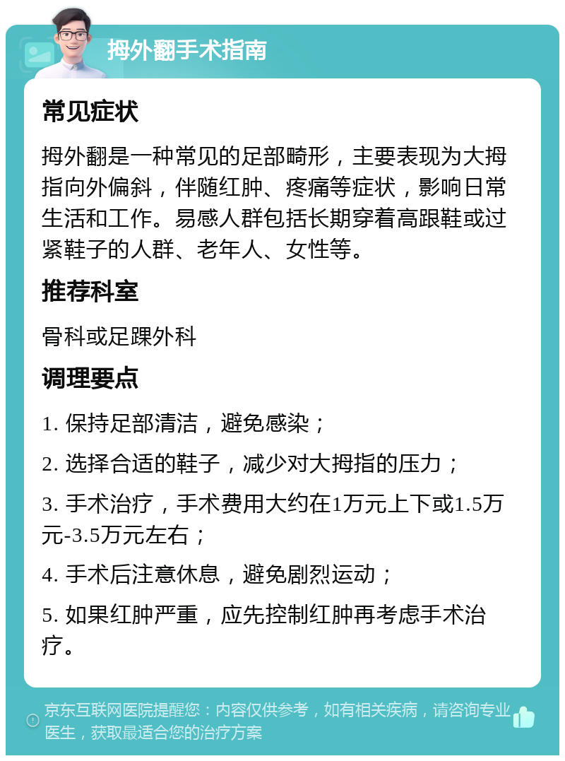 拇外翻手术指南 常见症状 拇外翻是一种常见的足部畸形，主要表现为大拇指向外偏斜，伴随红肿、疼痛等症状，影响日常生活和工作。易感人群包括长期穿着高跟鞋或过紧鞋子的人群、老年人、女性等。 推荐科室 骨科或足踝外科 调理要点 1. 保持足部清洁，避免感染； 2. 选择合适的鞋子，减少对大拇指的压力； 3. 手术治疗，手术费用大约在1万元上下或1.5万元-3.5万元左右； 4. 手术后注意休息，避免剧烈运动； 5. 如果红肿严重，应先控制红肿再考虑手术治疗。