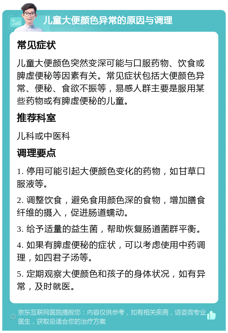 儿童大便颜色异常的原因与调理 常见症状 儿童大便颜色突然变深可能与口服药物、饮食或脾虚便秘等因素有关。常见症状包括大便颜色异常、便秘、食欲不振等，易感人群主要是服用某些药物或有脾虚便秘的儿童。 推荐科室 儿科或中医科 调理要点 1. 停用可能引起大便颜色变化的药物，如甘草口服液等。 2. 调整饮食，避免食用颜色深的食物，增加膳食纤维的摄入，促进肠道蠕动。 3. 给予适量的益生菌，帮助恢复肠道菌群平衡。 4. 如果有脾虚便秘的症状，可以考虑使用中药调理，如四君子汤等。 5. 定期观察大便颜色和孩子的身体状况，如有异常，及时就医。