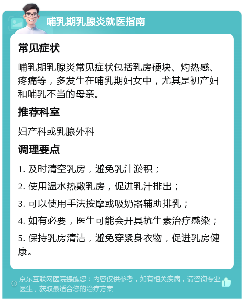 哺乳期乳腺炎就医指南 常见症状 哺乳期乳腺炎常见症状包括乳房硬块、灼热感、疼痛等，多发生在哺乳期妇女中，尤其是初产妇和哺乳不当的母亲。 推荐科室 妇产科或乳腺外科 调理要点 1. 及时清空乳房，避免乳汁淤积； 2. 使用温水热敷乳房，促进乳汁排出； 3. 可以使用手法按摩或吸奶器辅助排乳； 4. 如有必要，医生可能会开具抗生素治疗感染； 5. 保持乳房清洁，避免穿紧身衣物，促进乳房健康。