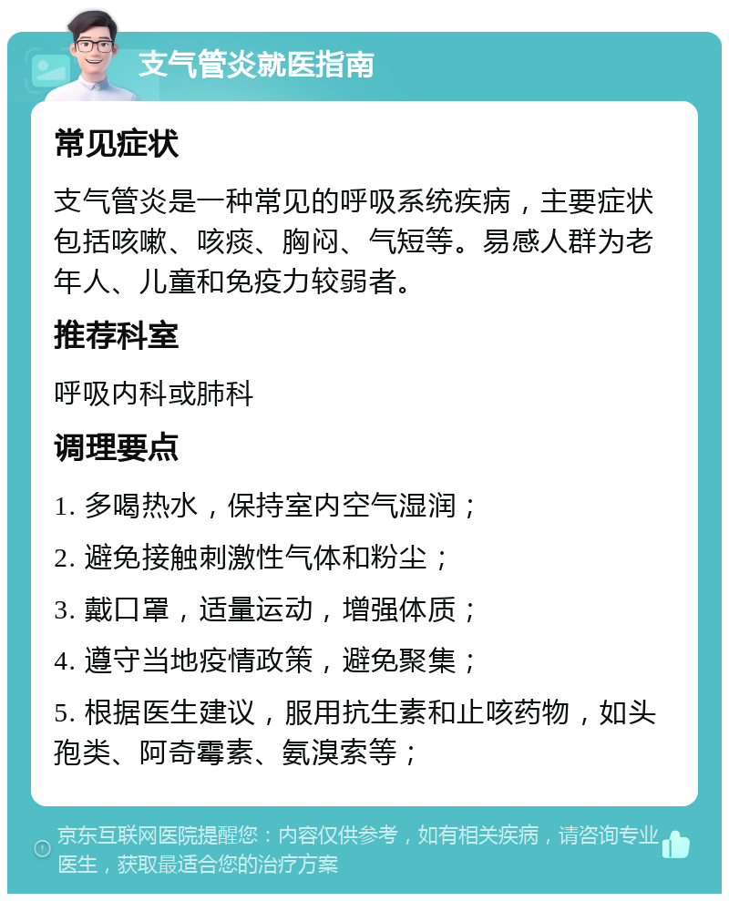 支气管炎就医指南 常见症状 支气管炎是一种常见的呼吸系统疾病，主要症状包括咳嗽、咳痰、胸闷、气短等。易感人群为老年人、儿童和免疫力较弱者。 推荐科室 呼吸内科或肺科 调理要点 1. 多喝热水，保持室内空气湿润； 2. 避免接触刺激性气体和粉尘； 3. 戴口罩，适量运动，增强体质； 4. 遵守当地疫情政策，避免聚集； 5. 根据医生建议，服用抗生素和止咳药物，如头孢类、阿奇霉素、氨溴索等；