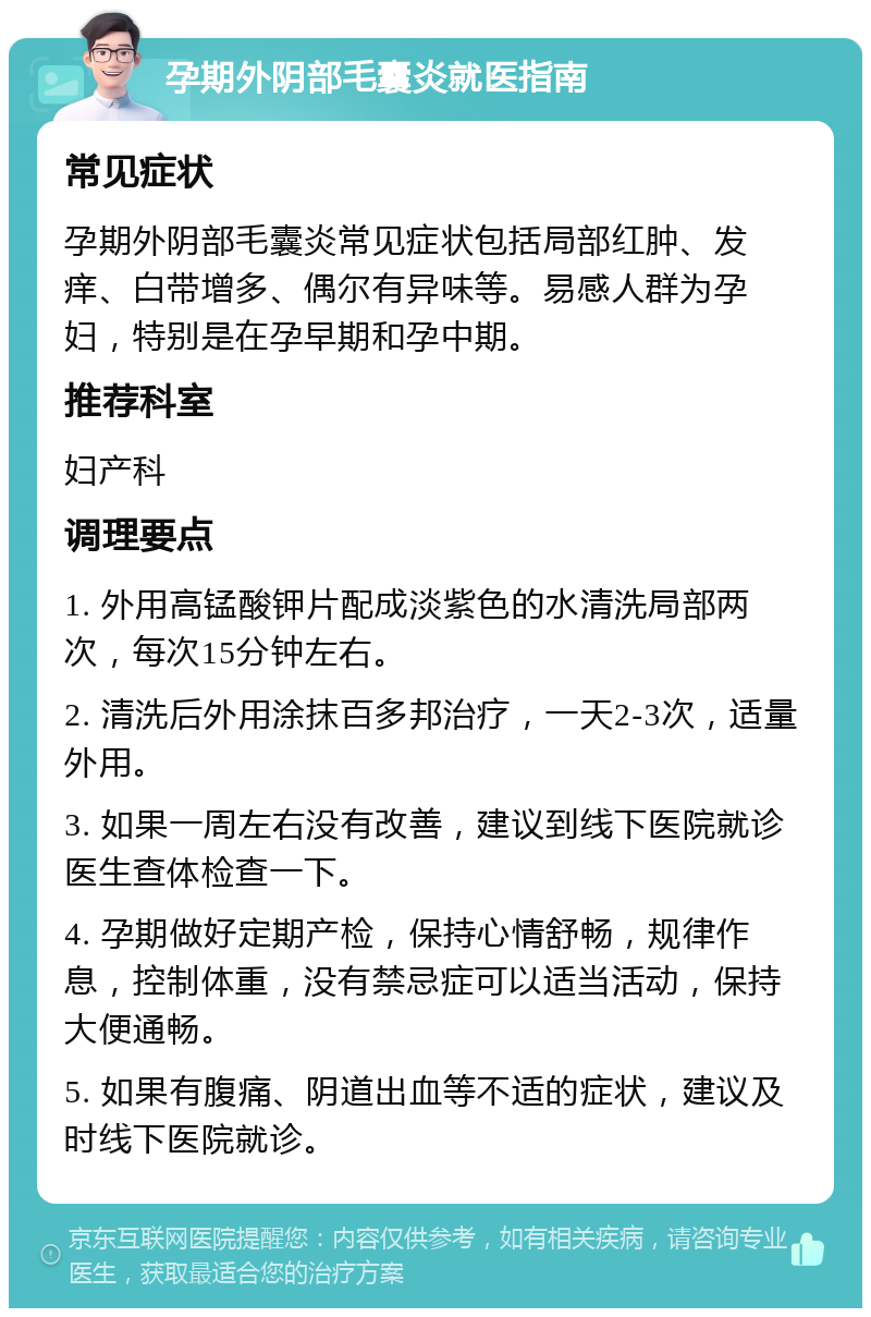 孕期外阴部毛囊炎就医指南 常见症状 孕期外阴部毛囊炎常见症状包括局部红肿、发痒、白带增多、偶尔有异味等。易感人群为孕妇，特别是在孕早期和孕中期。 推荐科室 妇产科 调理要点 1. 外用高锰酸钾片配成淡紫色的水清洗局部两次，每次15分钟左右。 2. 清洗后外用涂抹百多邦治疗，一天2-3次，适量外用。 3. 如果一周左右没有改善，建议到线下医院就诊医生查体检查一下。 4. 孕期做好定期产检，保持心情舒畅，规律作息，控制体重，没有禁忌症可以适当活动，保持大便通畅。 5. 如果有腹痛、阴道出血等不适的症状，建议及时线下医院就诊。