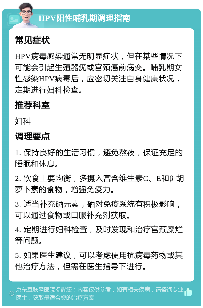 HPV阳性哺乳期调理指南 常见症状 HPV病毒感染通常无明显症状，但在某些情况下可能会引起生殖器疣或宫颈癌前病变。哺乳期女性感染HPV病毒后，应密切关注自身健康状况，定期进行妇科检查。 推荐科室 妇科 调理要点 1. 保持良好的生活习惯，避免熬夜，保证充足的睡眠和休息。 2. 饮食上要均衡，多摄入富含维生素C、E和β-胡萝卜素的食物，增强免疫力。 3. 适当补充硒元素，硒对免疫系统有积极影响，可以通过食物或口服补充剂获取。 4. 定期进行妇科检查，及时发现和治疗宫颈糜烂等问题。 5. 如果医生建议，可以考虑使用抗病毒药物或其他治疗方法，但需在医生指导下进行。