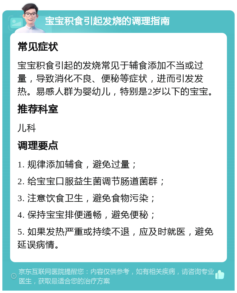 宝宝积食引起发烧的调理指南 常见症状 宝宝积食引起的发烧常见于辅食添加不当或过量，导致消化不良、便秘等症状，进而引发发热。易感人群为婴幼儿，特别是2岁以下的宝宝。 推荐科室 儿科 调理要点 1. 规律添加辅食，避免过量； 2. 给宝宝口服益生菌调节肠道菌群； 3. 注意饮食卫生，避免食物污染； 4. 保持宝宝排便通畅，避免便秘； 5. 如果发热严重或持续不退，应及时就医，避免延误病情。