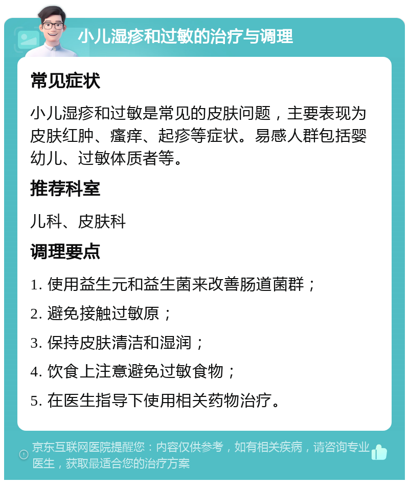 小儿湿疹和过敏的治疗与调理 常见症状 小儿湿疹和过敏是常见的皮肤问题，主要表现为皮肤红肿、瘙痒、起疹等症状。易感人群包括婴幼儿、过敏体质者等。 推荐科室 儿科、皮肤科 调理要点 1. 使用益生元和益生菌来改善肠道菌群； 2. 避免接触过敏原； 3. 保持皮肤清洁和湿润； 4. 饮食上注意避免过敏食物； 5. 在医生指导下使用相关药物治疗。