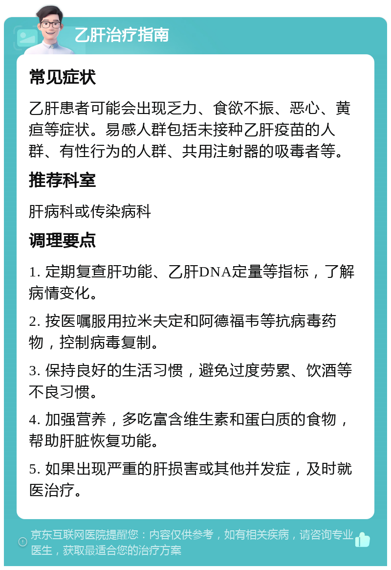 乙肝治疗指南 常见症状 乙肝患者可能会出现乏力、食欲不振、恶心、黄疸等症状。易感人群包括未接种乙肝疫苗的人群、有性行为的人群、共用注射器的吸毒者等。 推荐科室 肝病科或传染病科 调理要点 1. 定期复查肝功能、乙肝DNA定量等指标，了解病情变化。 2. 按医嘱服用拉米夫定和阿德福韦等抗病毒药物，控制病毒复制。 3. 保持良好的生活习惯，避免过度劳累、饮酒等不良习惯。 4. 加强营养，多吃富含维生素和蛋白质的食物，帮助肝脏恢复功能。 5. 如果出现严重的肝损害或其他并发症，及时就医治疗。