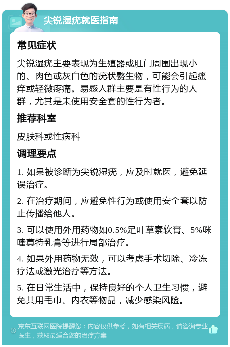 尖锐湿疣就医指南 常见症状 尖锐湿疣主要表现为生殖器或肛门周围出现小的、肉色或灰白色的疣状赘生物，可能会引起瘙痒或轻微疼痛。易感人群主要是有性行为的人群，尤其是未使用安全套的性行为者。 推荐科室 皮肤科或性病科 调理要点 1. 如果被诊断为尖锐湿疣，应及时就医，避免延误治疗。 2. 在治疗期间，应避免性行为或使用安全套以防止传播给他人。 3. 可以使用外用药物如0.5%足叶草素软膏、5%咪喹莫特乳膏等进行局部治疗。 4. 如果外用药物无效，可以考虑手术切除、冷冻疗法或激光治疗等方法。 5. 在日常生活中，保持良好的个人卫生习惯，避免共用毛巾、内衣等物品，减少感染风险。