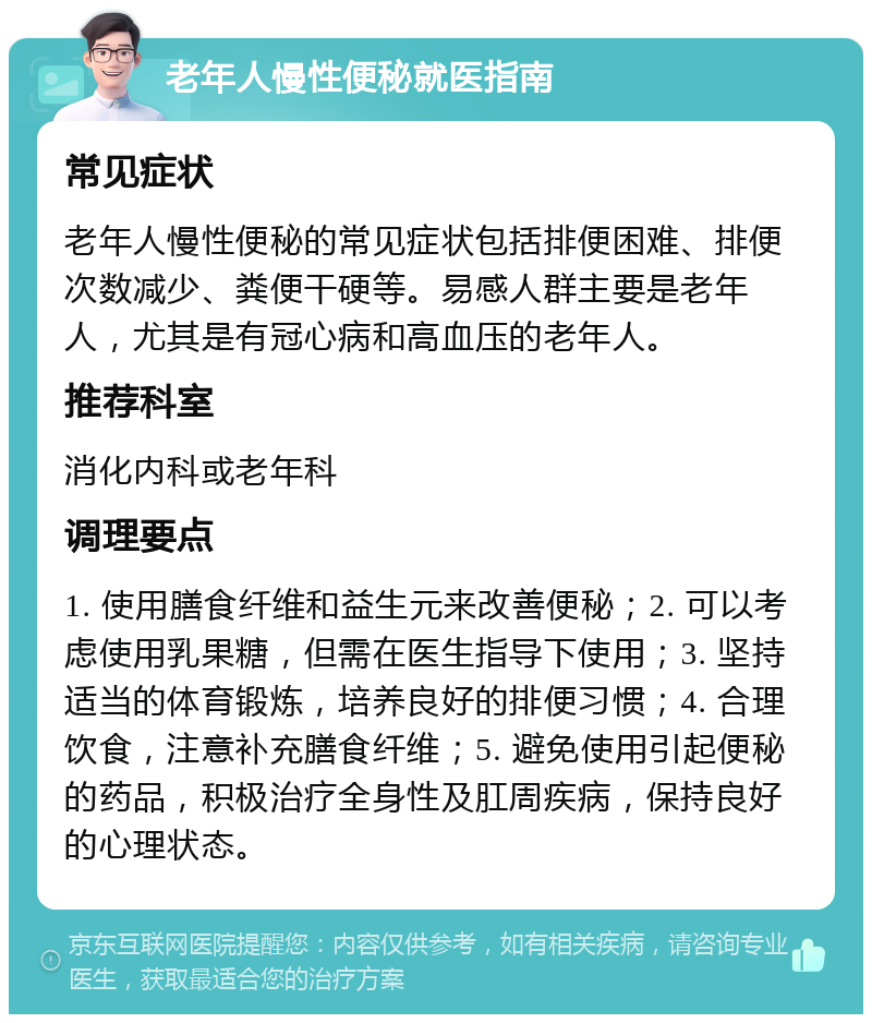 老年人慢性便秘就医指南 常见症状 老年人慢性便秘的常见症状包括排便困难、排便次数减少、粪便干硬等。易感人群主要是老年人，尤其是有冠心病和高血压的老年人。 推荐科室 消化内科或老年科 调理要点 1. 使用膳食纤维和益生元来改善便秘；2. 可以考虑使用乳果糖，但需在医生指导下使用；3. 坚持适当的体育锻炼，培养良好的排便习惯；4. 合理饮食，注意补充膳食纤维；5. 避免使用引起便秘的药品，积极治疗全身性及肛周疾病，保持良好的心理状态。