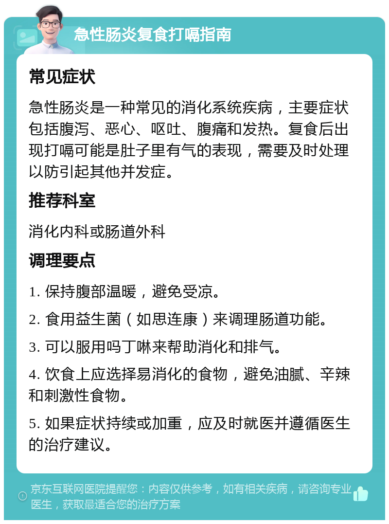 急性肠炎复食打嗝指南 常见症状 急性肠炎是一种常见的消化系统疾病，主要症状包括腹泻、恶心、呕吐、腹痛和发热。复食后出现打嗝可能是肚子里有气的表现，需要及时处理以防引起其他并发症。 推荐科室 消化内科或肠道外科 调理要点 1. 保持腹部温暖，避免受凉。 2. 食用益生菌（如思连康）来调理肠道功能。 3. 可以服用吗丁啉来帮助消化和排气。 4. 饮食上应选择易消化的食物，避免油腻、辛辣和刺激性食物。 5. 如果症状持续或加重，应及时就医并遵循医生的治疗建议。