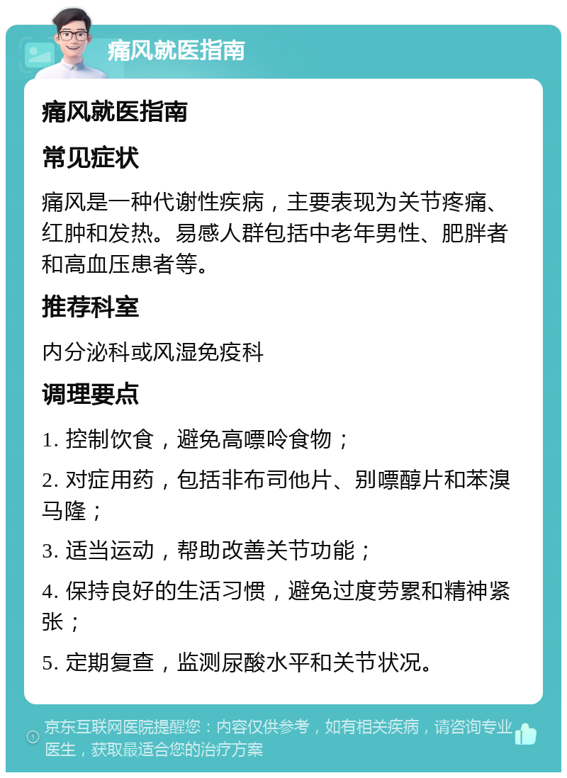 痛风就医指南 痛风就医指南 常见症状 痛风是一种代谢性疾病，主要表现为关节疼痛、红肿和发热。易感人群包括中老年男性、肥胖者和高血压患者等。 推荐科室 内分泌科或风湿免疫科 调理要点 1. 控制饮食，避免高嘌呤食物； 2. 对症用药，包括非布司他片、别嘌醇片和苯溴马隆； 3. 适当运动，帮助改善关节功能； 4. 保持良好的生活习惯，避免过度劳累和精神紧张； 5. 定期复查，监测尿酸水平和关节状况。