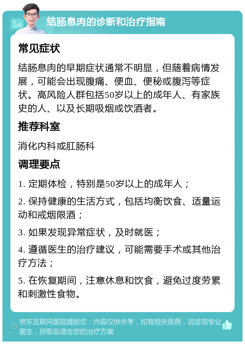 结肠息肉的诊断和治疗指南 常见症状 结肠息肉的早期症状通常不明显，但随着病情发展，可能会出现腹痛、便血、便秘或腹泻等症状。高风险人群包括50岁以上的成年人、有家族史的人、以及长期吸烟或饮酒者。 推荐科室 消化内科或肛肠科 调理要点 1. 定期体检，特别是50岁以上的成年人； 2. 保持健康的生活方式，包括均衡饮食、适量运动和戒烟限酒； 3. 如果发现异常症状，及时就医； 4. 遵循医生的治疗建议，可能需要手术或其他治疗方法； 5. 在恢复期间，注意休息和饮食，避免过度劳累和刺激性食物。