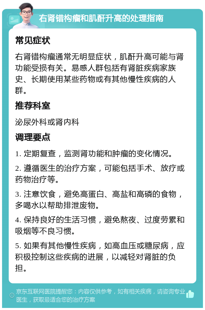 右肾错构瘤和肌酐升高的处理指南 常见症状 右肾错构瘤通常无明显症状，肌酐升高可能与肾功能受损有关。易感人群包括有肾脏疾病家族史、长期使用某些药物或有其他慢性疾病的人群。 推荐科室 泌尿外科或肾内科 调理要点 1. 定期复查，监测肾功能和肿瘤的变化情况。 2. 遵循医生的治疗方案，可能包括手术、放疗或药物治疗等。 3. 注意饮食，避免高蛋白、高盐和高磷的食物，多喝水以帮助排泄废物。 4. 保持良好的生活习惯，避免熬夜、过度劳累和吸烟等不良习惯。 5. 如果有其他慢性疾病，如高血压或糖尿病，应积极控制这些疾病的进展，以减轻对肾脏的负担。