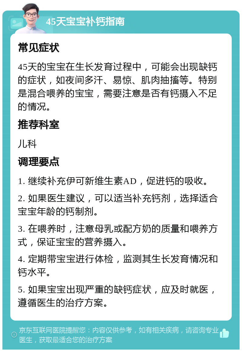 45天宝宝补钙指南 常见症状 45天的宝宝在生长发育过程中，可能会出现缺钙的症状，如夜间多汗、易惊、肌肉抽搐等。特别是混合喂养的宝宝，需要注意是否有钙摄入不足的情况。 推荐科室 儿科 调理要点 1. 继续补充伊可新维生素AD，促进钙的吸收。 2. 如果医生建议，可以适当补充钙剂，选择适合宝宝年龄的钙制剂。 3. 在喂养时，注意母乳或配方奶的质量和喂养方式，保证宝宝的营养摄入。 4. 定期带宝宝进行体检，监测其生长发育情况和钙水平。 5. 如果宝宝出现严重的缺钙症状，应及时就医，遵循医生的治疗方案。