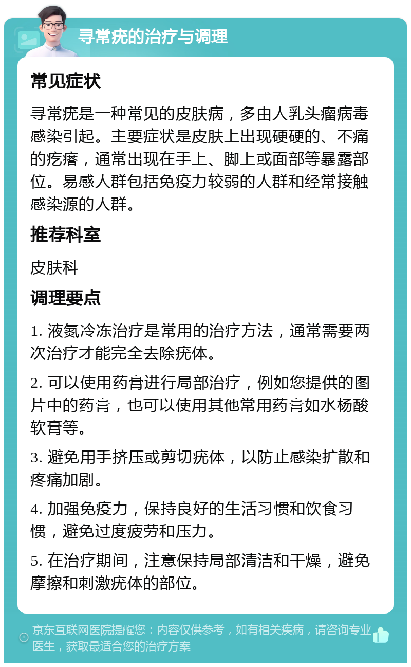 寻常疣的治疗与调理 常见症状 寻常疣是一种常见的皮肤病，多由人乳头瘤病毒感染引起。主要症状是皮肤上出现硬硬的、不痛的疙瘩，通常出现在手上、脚上或面部等暴露部位。易感人群包括免疫力较弱的人群和经常接触感染源的人群。 推荐科室 皮肤科 调理要点 1. 液氮冷冻治疗是常用的治疗方法，通常需要两次治疗才能完全去除疣体。 2. 可以使用药膏进行局部治疗，例如您提供的图片中的药膏，也可以使用其他常用药膏如水杨酸软膏等。 3. 避免用手挤压或剪切疣体，以防止感染扩散和疼痛加剧。 4. 加强免疫力，保持良好的生活习惯和饮食习惯，避免过度疲劳和压力。 5. 在治疗期间，注意保持局部清洁和干燥，避免摩擦和刺激疣体的部位。