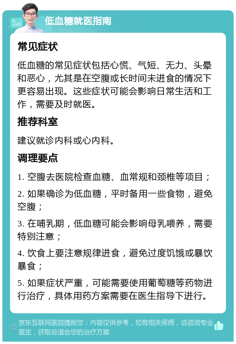 低血糖就医指南 常见症状 低血糖的常见症状包括心慌、气短、无力、头晕和恶心，尤其是在空腹或长时间未进食的情况下更容易出现。这些症状可能会影响日常生活和工作，需要及时就医。 推荐科室 建议就诊内科或心内科。 调理要点 1. 空腹去医院检查血糖、血常规和颈椎等项目； 2. 如果确诊为低血糖，平时备用一些食物，避免空腹； 3. 在哺乳期，低血糖可能会影响母乳喂养，需要特别注意； 4. 饮食上要注意规律进食，避免过度饥饿或暴饮暴食； 5. 如果症状严重，可能需要使用葡萄糖等药物进行治疗，具体用药方案需要在医生指导下进行。