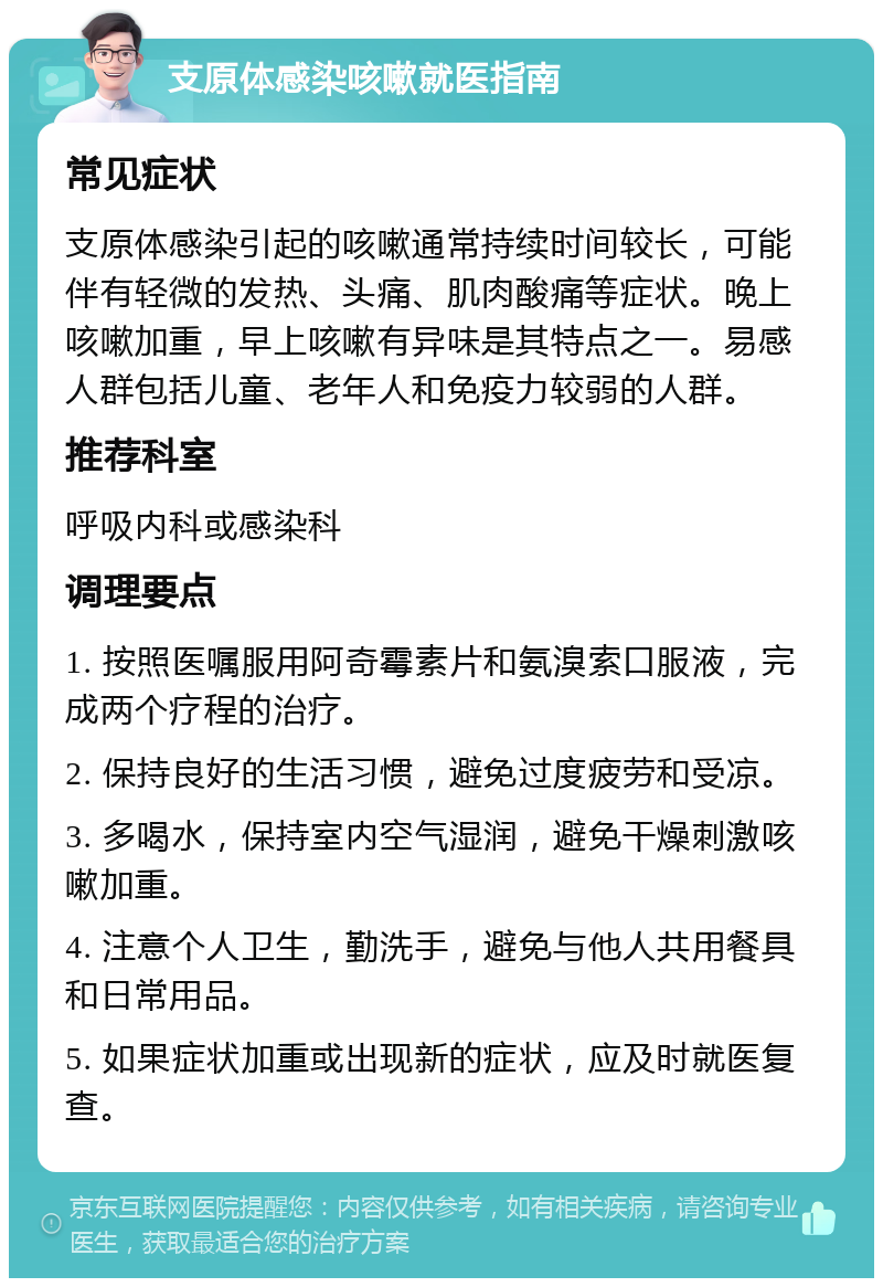 支原体感染咳嗽就医指南 常见症状 支原体感染引起的咳嗽通常持续时间较长，可能伴有轻微的发热、头痛、肌肉酸痛等症状。晚上咳嗽加重，早上咳嗽有异味是其特点之一。易感人群包括儿童、老年人和免疫力较弱的人群。 推荐科室 呼吸内科或感染科 调理要点 1. 按照医嘱服用阿奇霉素片和氨溴索口服液，完成两个疗程的治疗。 2. 保持良好的生活习惯，避免过度疲劳和受凉。 3. 多喝水，保持室内空气湿润，避免干燥刺激咳嗽加重。 4. 注意个人卫生，勤洗手，避免与他人共用餐具和日常用品。 5. 如果症状加重或出现新的症状，应及时就医复查。