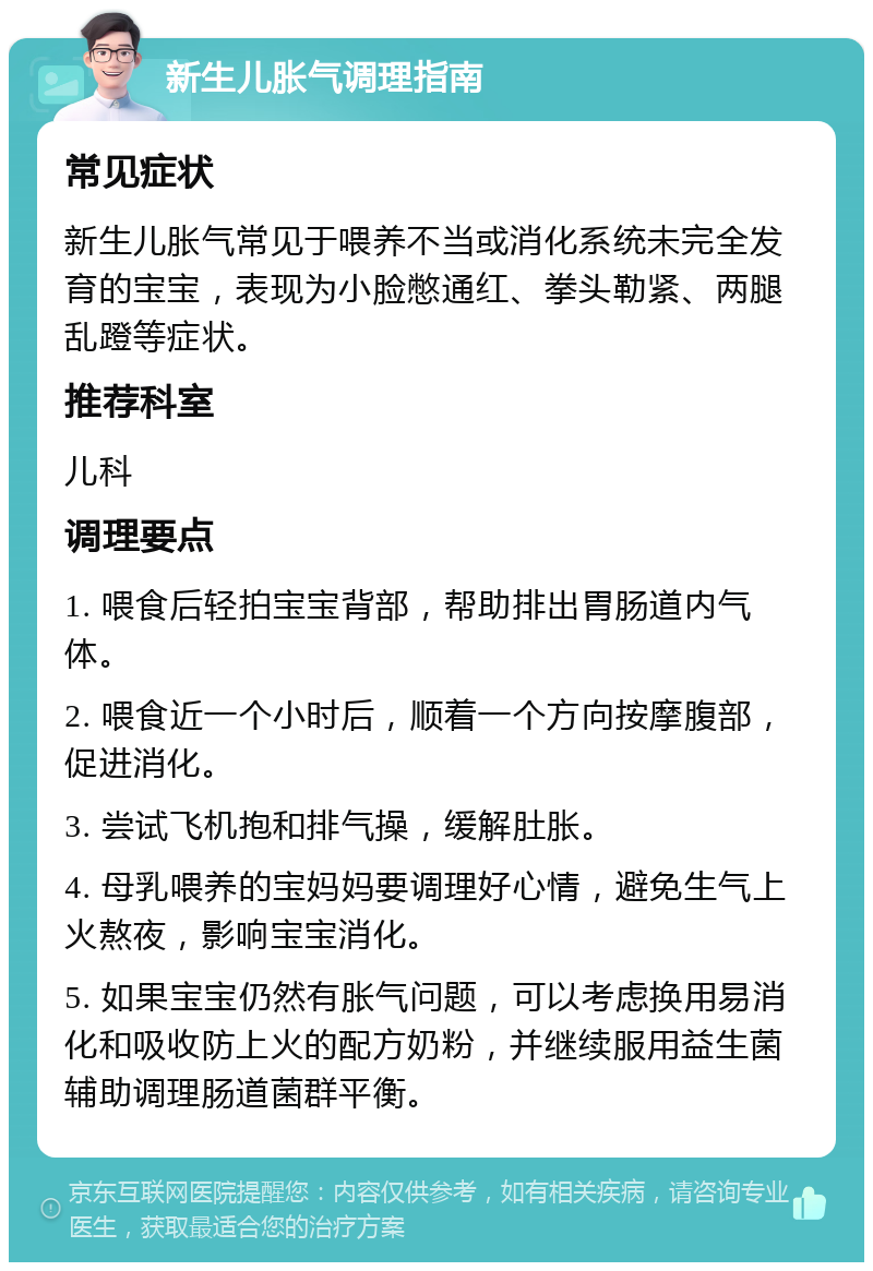 新生儿胀气调理指南 常见症状 新生儿胀气常见于喂养不当或消化系统未完全发育的宝宝，表现为小脸憋通红、拳头勒紧、两腿乱蹬等症状。 推荐科室 儿科 调理要点 1. 喂食后轻拍宝宝背部，帮助排出胃肠道内气体。 2. 喂食近一个小时后，顺着一个方向按摩腹部，促进消化。 3. 尝试飞机抱和排气操，缓解肚胀。 4. 母乳喂养的宝妈妈要调理好心情，避免生气上火熬夜，影响宝宝消化。 5. 如果宝宝仍然有胀气问题，可以考虑换用易消化和吸收防上火的配方奶粉，并继续服用益生菌辅助调理肠道菌群平衡。