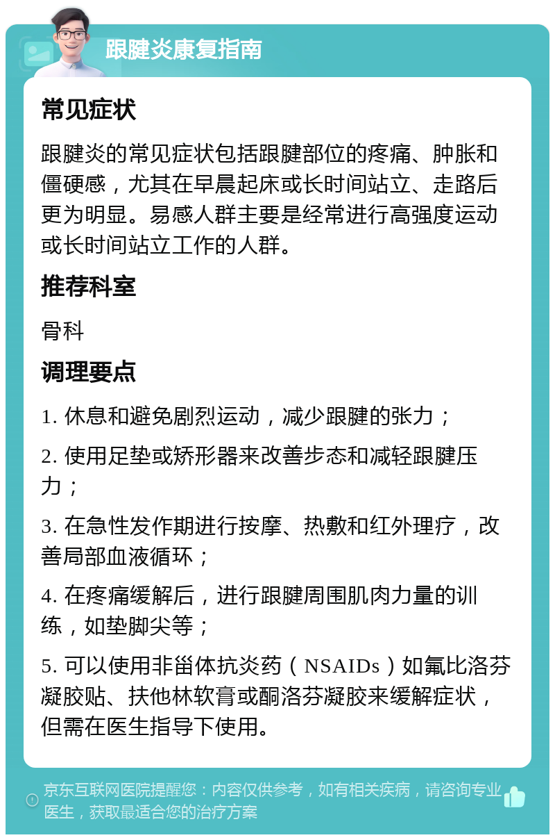 跟腱炎康复指南 常见症状 跟腱炎的常见症状包括跟腱部位的疼痛、肿胀和僵硬感，尤其在早晨起床或长时间站立、走路后更为明显。易感人群主要是经常进行高强度运动或长时间站立工作的人群。 推荐科室 骨科 调理要点 1. 休息和避免剧烈运动，减少跟腱的张力； 2. 使用足垫或矫形器来改善步态和减轻跟腱压力； 3. 在急性发作期进行按摩、热敷和红外理疗，改善局部血液循环； 4. 在疼痛缓解后，进行跟腱周围肌肉力量的训练，如垫脚尖等； 5. 可以使用非甾体抗炎药（NSAIDs）如氟比洛芬凝胶贴、扶他林软膏或酮洛芬凝胶来缓解症状，但需在医生指导下使用。