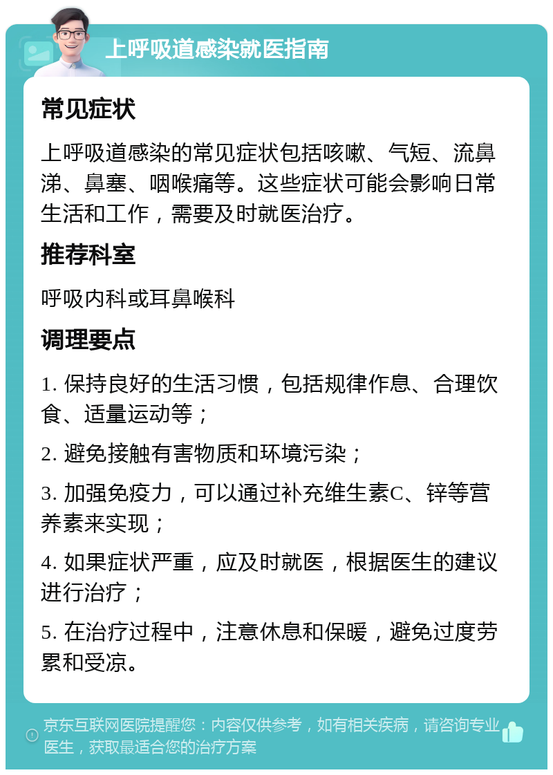 上呼吸道感染就医指南 常见症状 上呼吸道感染的常见症状包括咳嗽、气短、流鼻涕、鼻塞、咽喉痛等。这些症状可能会影响日常生活和工作，需要及时就医治疗。 推荐科室 呼吸内科或耳鼻喉科 调理要点 1. 保持良好的生活习惯，包括规律作息、合理饮食、适量运动等； 2. 避免接触有害物质和环境污染； 3. 加强免疫力，可以通过补充维生素C、锌等营养素来实现； 4. 如果症状严重，应及时就医，根据医生的建议进行治疗； 5. 在治疗过程中，注意休息和保暖，避免过度劳累和受凉。