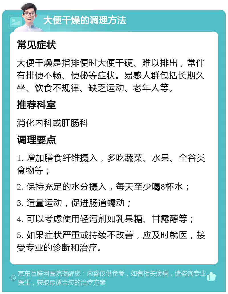 大便干燥的调理方法 常见症状 大便干燥是指排便时大便干硬、难以排出，常伴有排便不畅、便秘等症状。易感人群包括长期久坐、饮食不规律、缺乏运动、老年人等。 推荐科室 消化内科或肛肠科 调理要点 1. 增加膳食纤维摄入，多吃蔬菜、水果、全谷类食物等； 2. 保持充足的水分摄入，每天至少喝8杯水； 3. 适量运动，促进肠道蠕动； 4. 可以考虑使用轻泻剂如乳果糖、甘露醇等； 5. 如果症状严重或持续不改善，应及时就医，接受专业的诊断和治疗。