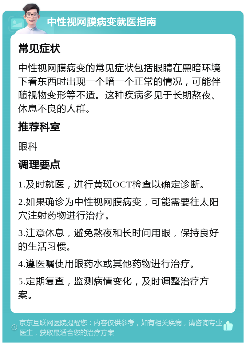 中性视网膜病变就医指南 常见症状 中性视网膜病变的常见症状包括眼睛在黑暗环境下看东西时出现一个暗一个正常的情况，可能伴随视物变形等不适。这种疾病多见于长期熬夜、休息不良的人群。 推荐科室 眼科 调理要点 1.及时就医，进行黄斑OCT检查以确定诊断。 2.如果确诊为中性视网膜病变，可能需要往太阳穴注射药物进行治疗。 3.注意休息，避免熬夜和长时间用眼，保持良好的生活习惯。 4.遵医嘱使用眼药水或其他药物进行治疗。 5.定期复查，监测病情变化，及时调整治疗方案。