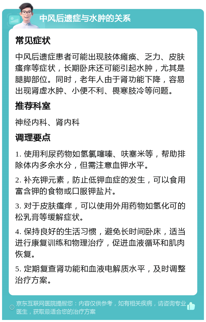 中风后遗症与水肿的关系 常见症状 中风后遗症患者可能出现肢体瘫痪、乏力、皮肤瘙痒等症状，长期卧床还可能引起水肿，尤其是腿脚部位。同时，老年人由于肾功能下降，容易出现肾虚水肿、小便不利、畏寒肢冷等问题。 推荐科室 神经内科、肾内科 调理要点 1. 使用利尿药物如氢氯噻嗪、呋塞米等，帮助排除体内多余水分，但需注意血钾水平。 2. 补充钾元素，防止低钾血症的发生，可以食用富含钾的食物或口服钾盐片。 3. 对于皮肤瘙痒，可以使用外用药物如氢化可的松乳膏等缓解症状。 4. 保持良好的生活习惯，避免长时间卧床，适当进行康复训练和物理治疗，促进血液循环和肌肉恢复。 5. 定期复查肾功能和血液电解质水平，及时调整治疗方案。