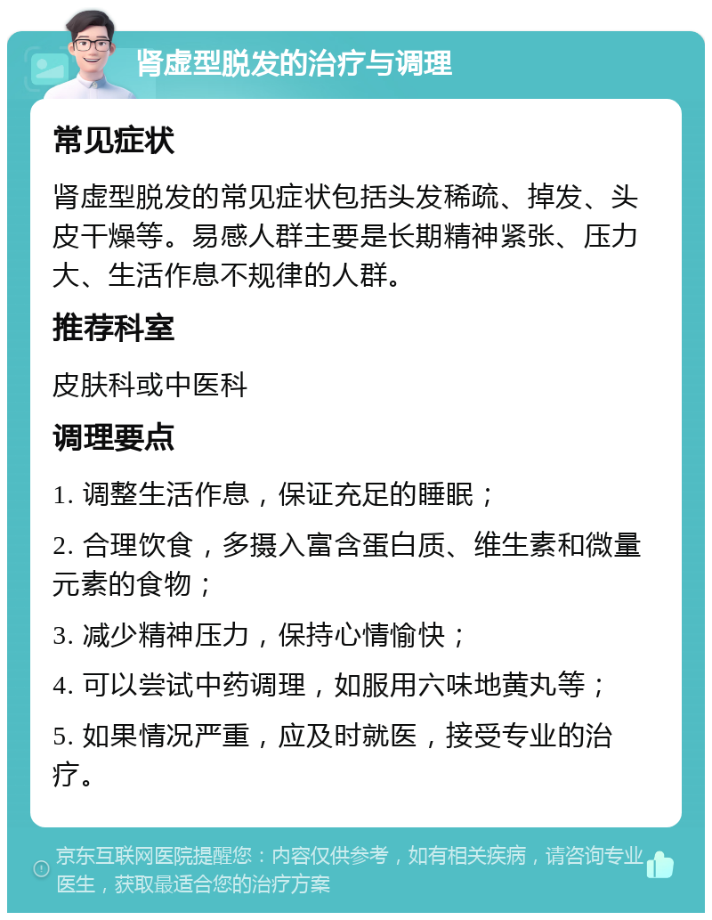 肾虚型脱发的治疗与调理 常见症状 肾虚型脱发的常见症状包括头发稀疏、掉发、头皮干燥等。易感人群主要是长期精神紧张、压力大、生活作息不规律的人群。 推荐科室 皮肤科或中医科 调理要点 1. 调整生活作息，保证充足的睡眠； 2. 合理饮食，多摄入富含蛋白质、维生素和微量元素的食物； 3. 减少精神压力，保持心情愉快； 4. 可以尝试中药调理，如服用六味地黄丸等； 5. 如果情况严重，应及时就医，接受专业的治疗。