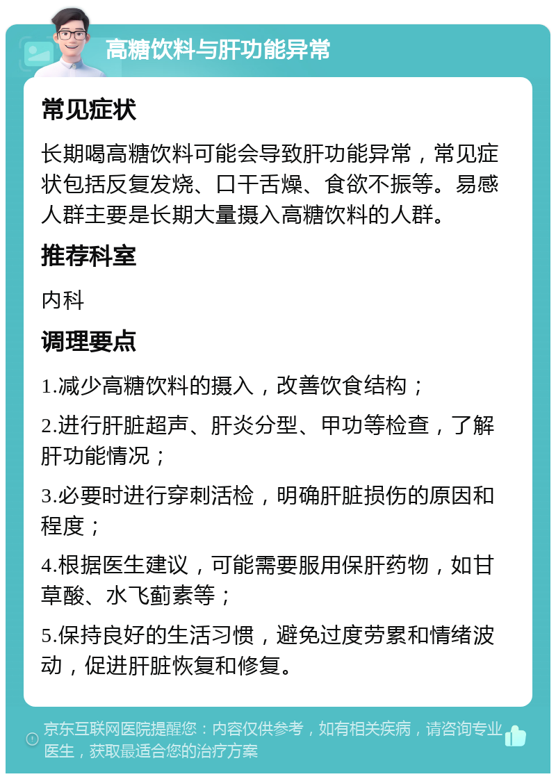 高糖饮料与肝功能异常 常见症状 长期喝高糖饮料可能会导致肝功能异常，常见症状包括反复发烧、口干舌燥、食欲不振等。易感人群主要是长期大量摄入高糖饮料的人群。 推荐科室 内科 调理要点 1.减少高糖饮料的摄入，改善饮食结构； 2.进行肝脏超声、肝炎分型、甲功等检查，了解肝功能情况； 3.必要时进行穿刺活检，明确肝脏损伤的原因和程度； 4.根据医生建议，可能需要服用保肝药物，如甘草酸、水飞蓟素等； 5.保持良好的生活习惯，避免过度劳累和情绪波动，促进肝脏恢复和修复。