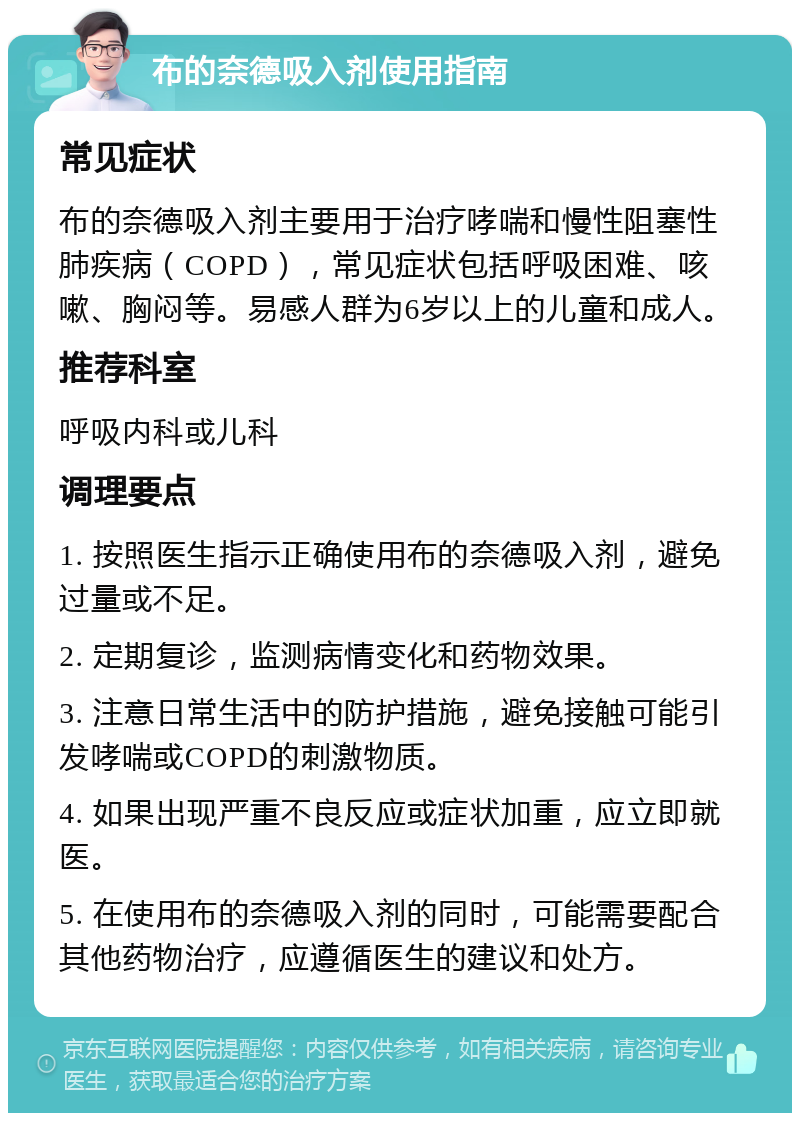 布的奈德吸入剂使用指南 常见症状 布的奈德吸入剂主要用于治疗哮喘和慢性阻塞性肺疾病（COPD），常见症状包括呼吸困难、咳嗽、胸闷等。易感人群为6岁以上的儿童和成人。 推荐科室 呼吸内科或儿科 调理要点 1. 按照医生指示正确使用布的奈德吸入剂，避免过量或不足。 2. 定期复诊，监测病情变化和药物效果。 3. 注意日常生活中的防护措施，避免接触可能引发哮喘或COPD的刺激物质。 4. 如果出现严重不良反应或症状加重，应立即就医。 5. 在使用布的奈德吸入剂的同时，可能需要配合其他药物治疗，应遵循医生的建议和处方。