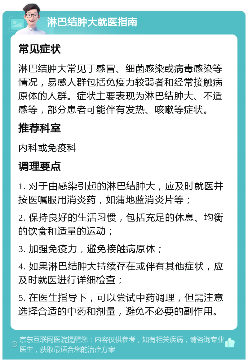 淋巴结肿大就医指南 常见症状 淋巴结肿大常见于感冒、细菌感染或病毒感染等情况，易感人群包括免疫力较弱者和经常接触病原体的人群。症状主要表现为淋巴结肿大、不适感等，部分患者可能伴有发热、咳嗽等症状。 推荐科室 内科或免疫科 调理要点 1. 对于由感染引起的淋巴结肿大，应及时就医并按医嘱服用消炎药，如蒲地蓝消炎片等； 2. 保持良好的生活习惯，包括充足的休息、均衡的饮食和适量的运动； 3. 加强免疫力，避免接触病原体； 4. 如果淋巴结肿大持续存在或伴有其他症状，应及时就医进行详细检查； 5. 在医生指导下，可以尝试中药调理，但需注意选择合适的中药和剂量，避免不必要的副作用。