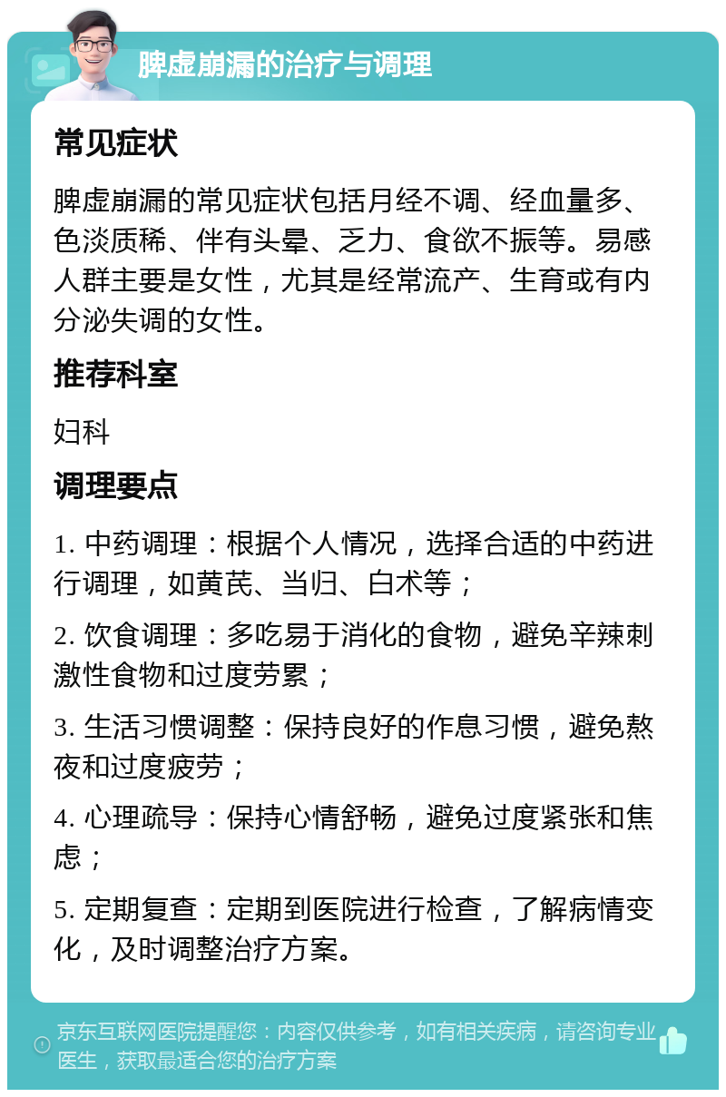 脾虚崩漏的治疗与调理 常见症状 脾虚崩漏的常见症状包括月经不调、经血量多、色淡质稀、伴有头晕、乏力、食欲不振等。易感人群主要是女性，尤其是经常流产、生育或有内分泌失调的女性。 推荐科室 妇科 调理要点 1. 中药调理：根据个人情况，选择合适的中药进行调理，如黄芪、当归、白术等； 2. 饮食调理：多吃易于消化的食物，避免辛辣刺激性食物和过度劳累； 3. 生活习惯调整：保持良好的作息习惯，避免熬夜和过度疲劳； 4. 心理疏导：保持心情舒畅，避免过度紧张和焦虑； 5. 定期复查：定期到医院进行检查，了解病情变化，及时调整治疗方案。