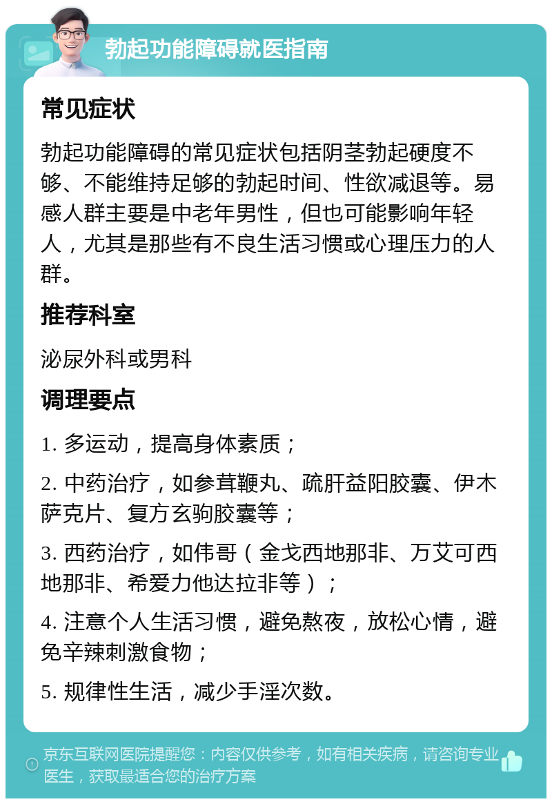 勃起功能障碍就医指南 常见症状 勃起功能障碍的常见症状包括阴茎勃起硬度不够、不能维持足够的勃起时间、性欲减退等。易感人群主要是中老年男性，但也可能影响年轻人，尤其是那些有不良生活习惯或心理压力的人群。 推荐科室 泌尿外科或男科 调理要点 1. 多运动，提高身体素质； 2. 中药治疗，如参茸鞭丸、疏肝益阳胶囊、伊木萨克片、复方玄驹胶囊等； 3. 西药治疗，如伟哥（金戈西地那非、万艾可西地那非、希爱力他达拉非等）； 4. 注意个人生活习惯，避免熬夜，放松心情，避免辛辣刺激食物； 5. 规律性生活，减少手淫次数。