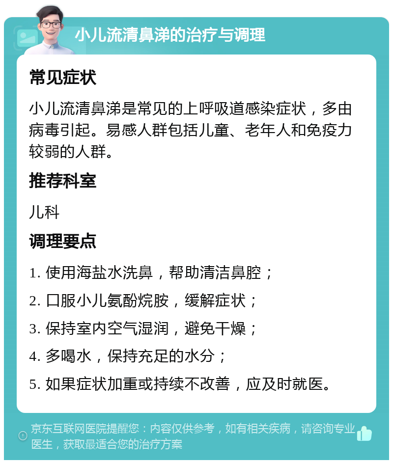 小儿流清鼻涕的治疗与调理 常见症状 小儿流清鼻涕是常见的上呼吸道感染症状，多由病毒引起。易感人群包括儿童、老年人和免疫力较弱的人群。 推荐科室 儿科 调理要点 1. 使用海盐水洗鼻，帮助清洁鼻腔； 2. 口服小儿氨酚烷胺，缓解症状； 3. 保持室内空气湿润，避免干燥； 4. 多喝水，保持充足的水分； 5. 如果症状加重或持续不改善，应及时就医。