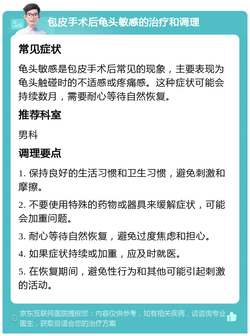 包皮手术后龟头敏感的治疗和调理 常见症状 龟头敏感是包皮手术后常见的现象，主要表现为龟头触碰时的不适感或疼痛感。这种症状可能会持续数月，需要耐心等待自然恢复。 推荐科室 男科 调理要点 1. 保持良好的生活习惯和卫生习惯，避免刺激和摩擦。 2. 不要使用特殊的药物或器具来缓解症状，可能会加重问题。 3. 耐心等待自然恢复，避免过度焦虑和担心。 4. 如果症状持续或加重，应及时就医。 5. 在恢复期间，避免性行为和其他可能引起刺激的活动。