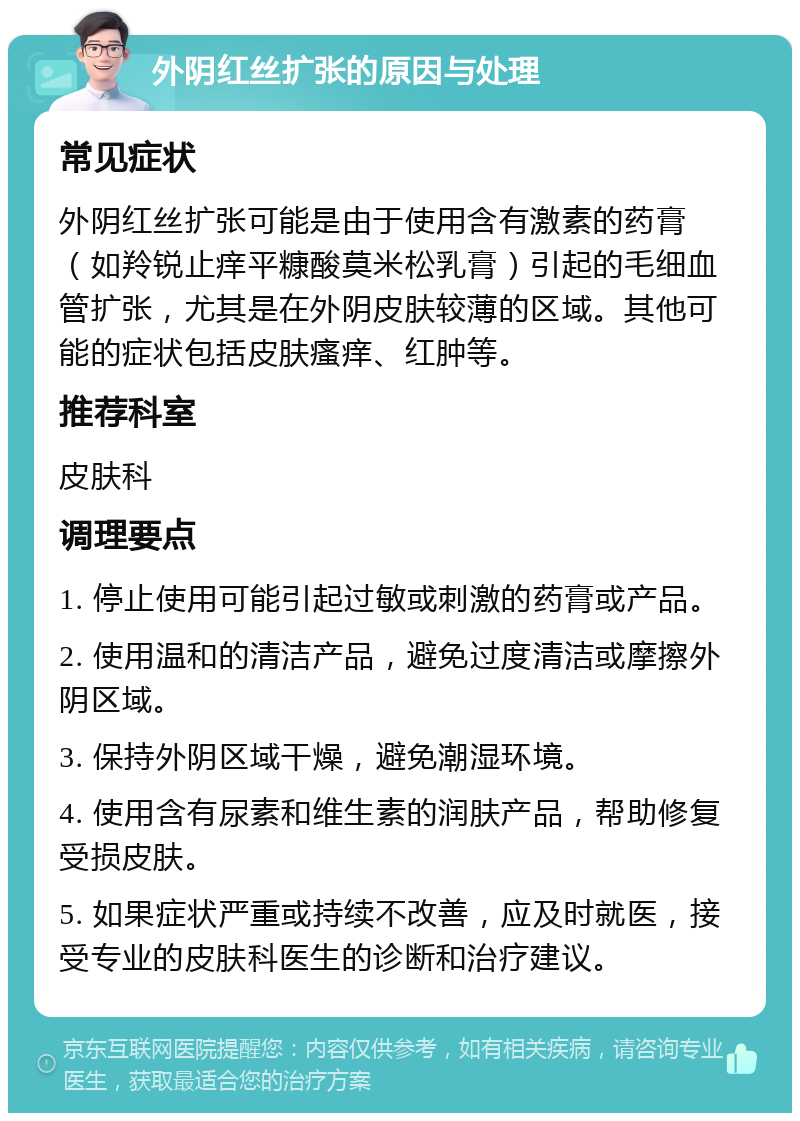 外阴红丝扩张的原因与处理 常见症状 外阴红丝扩张可能是由于使用含有激素的药膏（如羚锐止痒平糠酸莫米松乳膏）引起的毛细血管扩张，尤其是在外阴皮肤较薄的区域。其他可能的症状包括皮肤瘙痒、红肿等。 推荐科室 皮肤科 调理要点 1. 停止使用可能引起过敏或刺激的药膏或产品。 2. 使用温和的清洁产品，避免过度清洁或摩擦外阴区域。 3. 保持外阴区域干燥，避免潮湿环境。 4. 使用含有尿素和维生素的润肤产品，帮助修复受损皮肤。 5. 如果症状严重或持续不改善，应及时就医，接受专业的皮肤科医生的诊断和治疗建议。