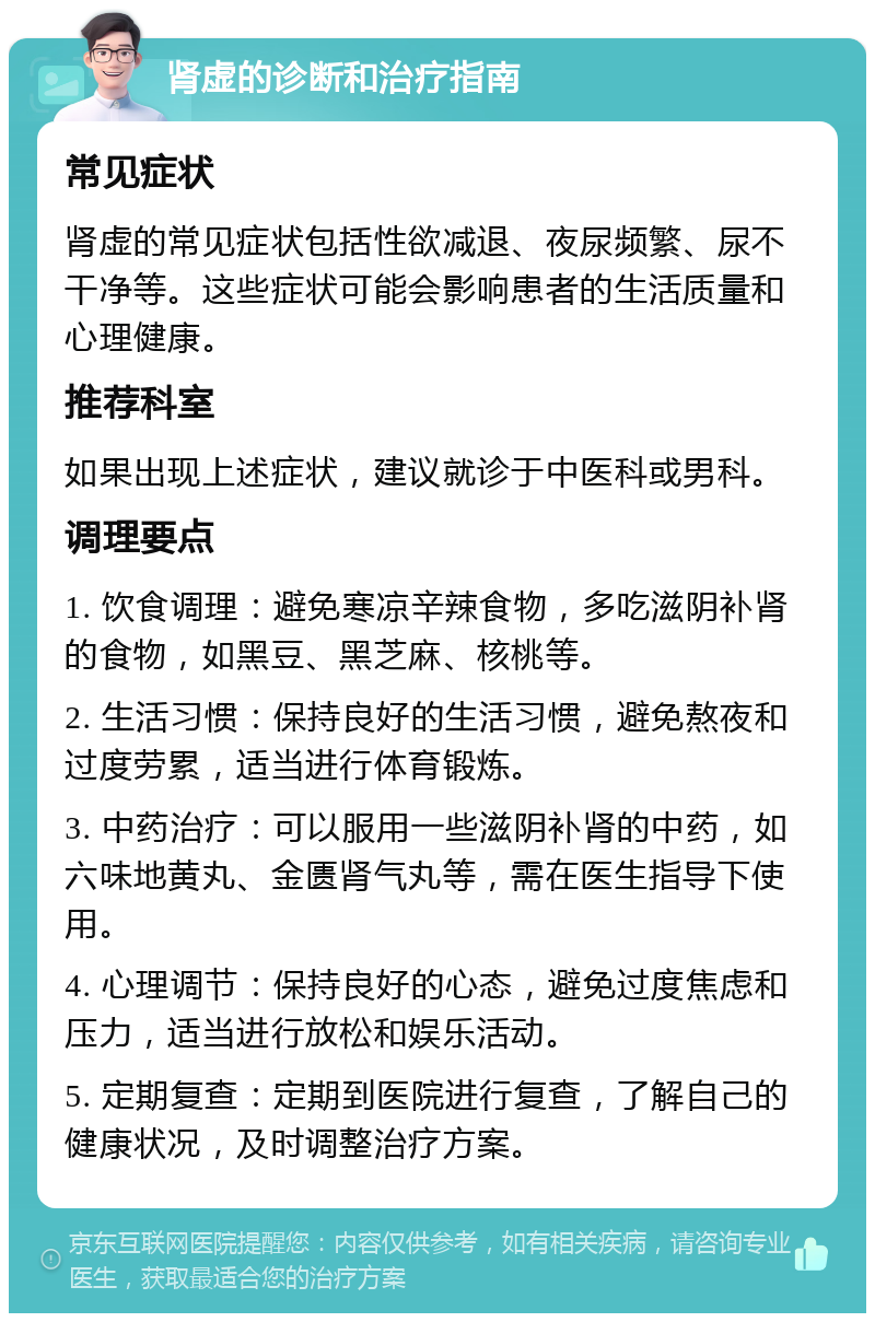 肾虚的诊断和治疗指南 常见症状 肾虚的常见症状包括性欲减退、夜尿频繁、尿不干净等。这些症状可能会影响患者的生活质量和心理健康。 推荐科室 如果出现上述症状，建议就诊于中医科或男科。 调理要点 1. 饮食调理：避免寒凉辛辣食物，多吃滋阴补肾的食物，如黑豆、黑芝麻、核桃等。 2. 生活习惯：保持良好的生活习惯，避免熬夜和过度劳累，适当进行体育锻炼。 3. 中药治疗：可以服用一些滋阴补肾的中药，如六味地黄丸、金匮肾气丸等，需在医生指导下使用。 4. 心理调节：保持良好的心态，避免过度焦虑和压力，适当进行放松和娱乐活动。 5. 定期复查：定期到医院进行复查，了解自己的健康状况，及时调整治疗方案。