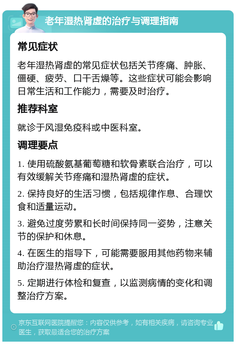 老年湿热肾虚的治疗与调理指南 常见症状 老年湿热肾虚的常见症状包括关节疼痛、肿胀、僵硬、疲劳、口干舌燥等。这些症状可能会影响日常生活和工作能力，需要及时治疗。 推荐科室 就诊于风湿免疫科或中医科室。 调理要点 1. 使用硫酸氨基葡萄糖和软骨素联合治疗，可以有效缓解关节疼痛和湿热肾虚的症状。 2. 保持良好的生活习惯，包括规律作息、合理饮食和适量运动。 3. 避免过度劳累和长时间保持同一姿势，注意关节的保护和休息。 4. 在医生的指导下，可能需要服用其他药物来辅助治疗湿热肾虚的症状。 5. 定期进行体检和复查，以监测病情的变化和调整治疗方案。