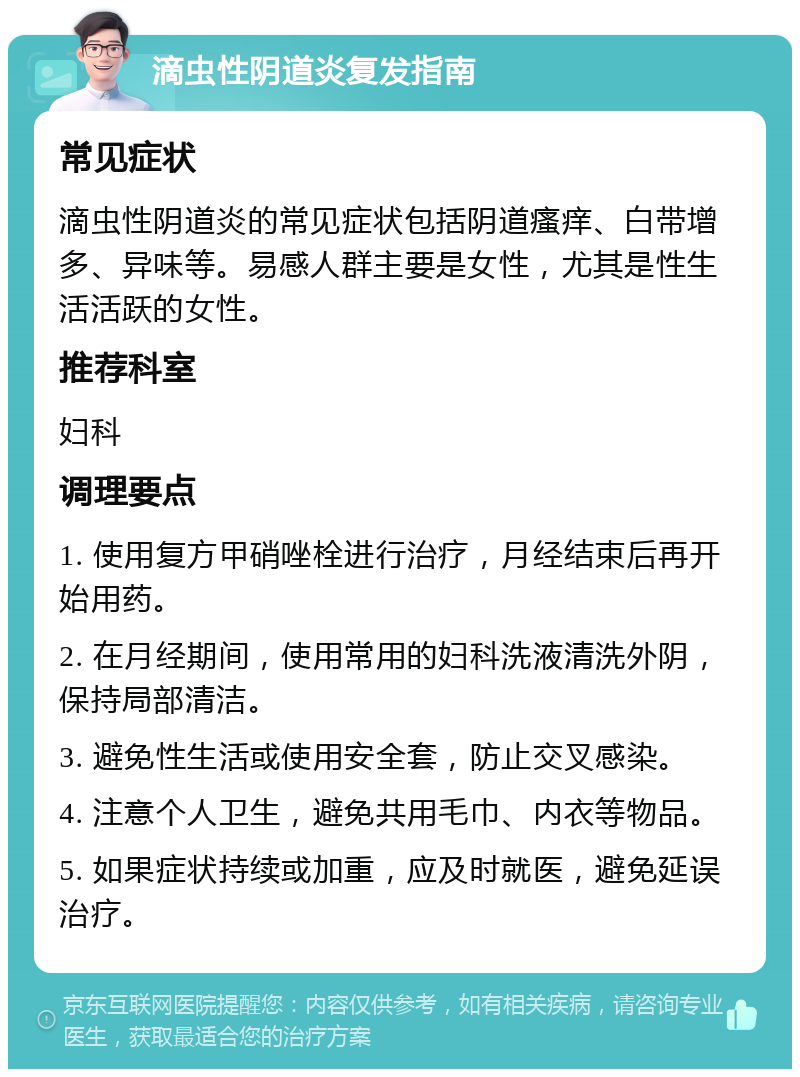 滴虫性阴道炎复发指南 常见症状 滴虫性阴道炎的常见症状包括阴道瘙痒、白带增多、异味等。易感人群主要是女性，尤其是性生活活跃的女性。 推荐科室 妇科 调理要点 1. 使用复方甲硝唑栓进行治疗，月经结束后再开始用药。 2. 在月经期间，使用常用的妇科洗液清洗外阴，保持局部清洁。 3. 避免性生活或使用安全套，防止交叉感染。 4. 注意个人卫生，避免共用毛巾、内衣等物品。 5. 如果症状持续或加重，应及时就医，避免延误治疗。