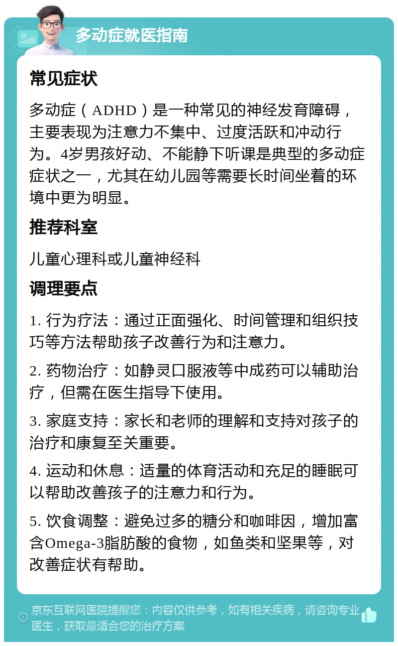 多动症就医指南 常见症状 多动症（ADHD）是一种常见的神经发育障碍，主要表现为注意力不集中、过度活跃和冲动行为。4岁男孩好动、不能静下听课是典型的多动症症状之一，尤其在幼儿园等需要长时间坐着的环境中更为明显。 推荐科室 儿童心理科或儿童神经科 调理要点 1. 行为疗法：通过正面强化、时间管理和组织技巧等方法帮助孩子改善行为和注意力。 2. 药物治疗：如静灵口服液等中成药可以辅助治疗，但需在医生指导下使用。 3. 家庭支持：家长和老师的理解和支持对孩子的治疗和康复至关重要。 4. 运动和休息：适量的体育活动和充足的睡眠可以帮助改善孩子的注意力和行为。 5. 饮食调整：避免过多的糖分和咖啡因，增加富含Omega-3脂肪酸的食物，如鱼类和坚果等，对改善症状有帮助。