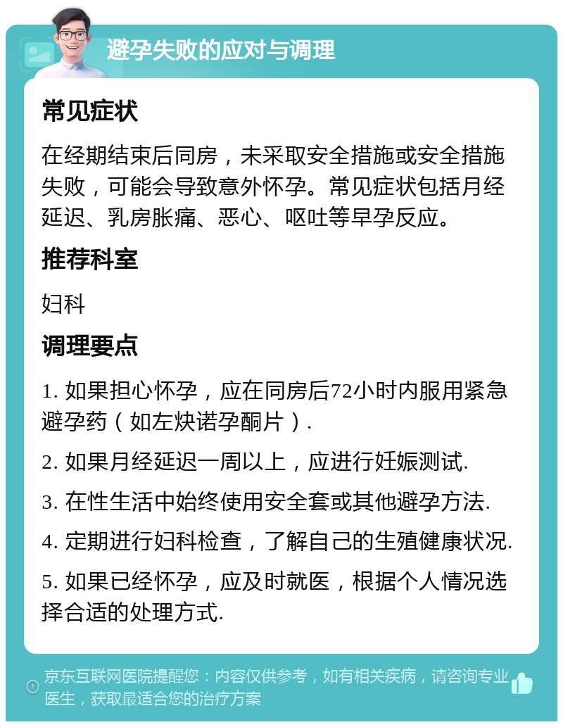 避孕失败的应对与调理 常见症状 在经期结束后同房，未采取安全措施或安全措施失败，可能会导致意外怀孕。常见症状包括月经延迟、乳房胀痛、恶心、呕吐等早孕反应。 推荐科室 妇科 调理要点 1. 如果担心怀孕，应在同房后72小时内服用紧急避孕药（如左炔诺孕酮片）. 2. 如果月经延迟一周以上，应进行妊娠测试. 3. 在性生活中始终使用安全套或其他避孕方法. 4. 定期进行妇科检查，了解自己的生殖健康状况. 5. 如果已经怀孕，应及时就医，根据个人情况选择合适的处理方式.