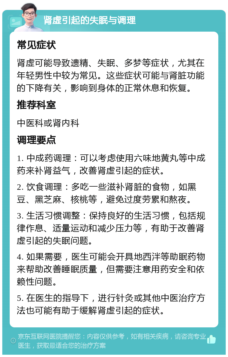 肾虚引起的失眠与调理 常见症状 肾虚可能导致遗精、失眠、多梦等症状，尤其在年轻男性中较为常见。这些症状可能与肾脏功能的下降有关，影响到身体的正常休息和恢复。 推荐科室 中医科或肾内科 调理要点 1. 中成药调理：可以考虑使用六味地黄丸等中成药来补肾益气，改善肾虚引起的症状。 2. 饮食调理：多吃一些滋补肾脏的食物，如黑豆、黑芝麻、核桃等，避免过度劳累和熬夜。 3. 生活习惯调整：保持良好的生活习惯，包括规律作息、适量运动和减少压力等，有助于改善肾虚引起的失眠问题。 4. 如果需要，医生可能会开具地西泮等助眠药物来帮助改善睡眠质量，但需要注意用药安全和依赖性问题。 5. 在医生的指导下，进行针灸或其他中医治疗方法也可能有助于缓解肾虚引起的症状。