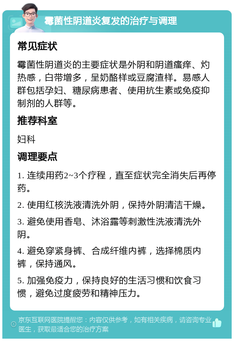 霉菌性阴道炎复发的治疗与调理 常见症状 霉菌性阴道炎的主要症状是外阴和阴道瘙痒、灼热感，白带增多，呈奶酪样或豆腐渣样。易感人群包括孕妇、糖尿病患者、使用抗生素或免疫抑制剂的人群等。 推荐科室 妇科 调理要点 1. 连续用药2~3个疗程，直至症状完全消失后再停药。 2. 使用红核洗液清洗外阴，保持外阴清洁干燥。 3. 避免使用香皂、沐浴露等刺激性洗液清洗外阴。 4. 避免穿紧身裤、合成纤维内裤，选择棉质内裤，保持通风。 5. 加强免疫力，保持良好的生活习惯和饮食习惯，避免过度疲劳和精神压力。