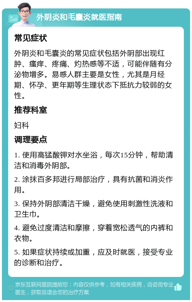 外阴炎和毛囊炎就医指南 常见症状 外阴炎和毛囊炎的常见症状包括外阴部出现红肿、瘙痒、疼痛、灼热感等不适，可能伴随有分泌物增多。易感人群主要是女性，尤其是月经期、怀孕、更年期等生理状态下抵抗力较弱的女性。 推荐科室 妇科 调理要点 1. 使用高锰酸钾对水坐浴，每次15分钟，帮助清洁和消毒外阴部。 2. 涂抹百多邦进行局部治疗，具有抗菌和消炎作用。 3. 保持外阴部清洁干燥，避免使用刺激性洗液和卫生巾。 4. 避免过度清洁和摩擦，穿着宽松透气的内裤和衣物。 5. 如果症状持续或加重，应及时就医，接受专业的诊断和治疗。