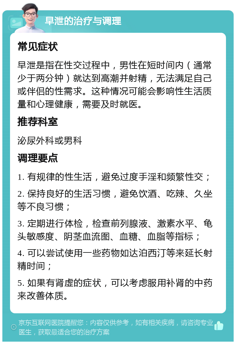 早泄的治疗与调理 常见症状 早泄是指在性交过程中，男性在短时间内（通常少于两分钟）就达到高潮并射精，无法满足自己或伴侣的性需求。这种情况可能会影响性生活质量和心理健康，需要及时就医。 推荐科室 泌尿外科或男科 调理要点 1. 有规律的性生活，避免过度手淫和频繁性交； 2. 保持良好的生活习惯，避免饮酒、吃辣、久坐等不良习惯； 3. 定期进行体检，检查前列腺液、激素水平、龟头敏感度、阴茎血流图、血糖、血脂等指标； 4. 可以尝试使用一些药物如达泊西汀等来延长射精时间； 5. 如果有肾虚的症状，可以考虑服用补肾的中药来改善体质。