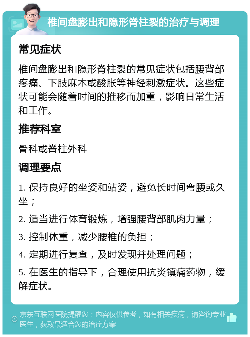 椎间盘膨出和隐形脊柱裂的治疗与调理 常见症状 椎间盘膨出和隐形脊柱裂的常见症状包括腰背部疼痛、下肢麻木或酸胀等神经刺激症状。这些症状可能会随着时间的推移而加重，影响日常生活和工作。 推荐科室 骨科或脊柱外科 调理要点 1. 保持良好的坐姿和站姿，避免长时间弯腰或久坐； 2. 适当进行体育锻炼，增强腰背部肌肉力量； 3. 控制体重，减少腰椎的负担； 4. 定期进行复查，及时发现并处理问题； 5. 在医生的指导下，合理使用抗炎镇痛药物，缓解症状。