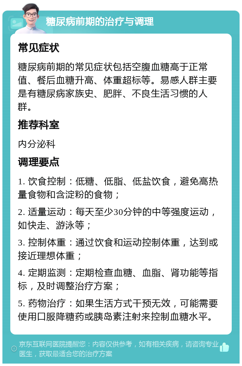 糖尿病前期的治疗与调理 常见症状 糖尿病前期的常见症状包括空腹血糖高于正常值、餐后血糖升高、体重超标等。易感人群主要是有糖尿病家族史、肥胖、不良生活习惯的人群。 推荐科室 内分泌科 调理要点 1. 饮食控制：低糖、低脂、低盐饮食，避免高热量食物和含淀粉的食物； 2. 适量运动：每天至少30分钟的中等强度运动，如快走、游泳等； 3. 控制体重：通过饮食和运动控制体重，达到或接近理想体重； 4. 定期监测：定期检查血糖、血脂、肾功能等指标，及时调整治疗方案； 5. 药物治疗：如果生活方式干预无效，可能需要使用口服降糖药或胰岛素注射来控制血糖水平。