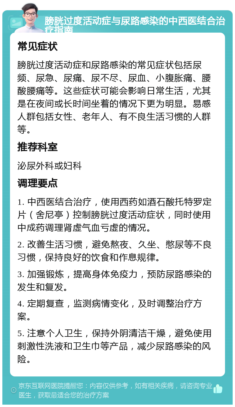 膀胱过度活动症与尿路感染的中西医结合治疗指南 常见症状 膀胱过度活动症和尿路感染的常见症状包括尿频、尿急、尿痛、尿不尽、尿血、小腹胀痛、腰酸腰痛等。这些症状可能会影响日常生活，尤其是在夜间或长时间坐着的情况下更为明显。易感人群包括女性、老年人、有不良生活习惯的人群等。 推荐科室 泌尿外科或妇科 调理要点 1. 中西医结合治疗，使用西药如酒石酸托特罗定片（舍尼亭）控制膀胱过度活动症状，同时使用中成药调理肾虚气血亏虚的情况。 2. 改善生活习惯，避免熬夜、久坐、憋尿等不良习惯，保持良好的饮食和作息规律。 3. 加强锻炼，提高身体免疫力，预防尿路感染的发生和复发。 4. 定期复查，监测病情变化，及时调整治疗方案。 5. 注意个人卫生，保持外阴清洁干燥，避免使用刺激性洗液和卫生巾等产品，减少尿路感染的风险。