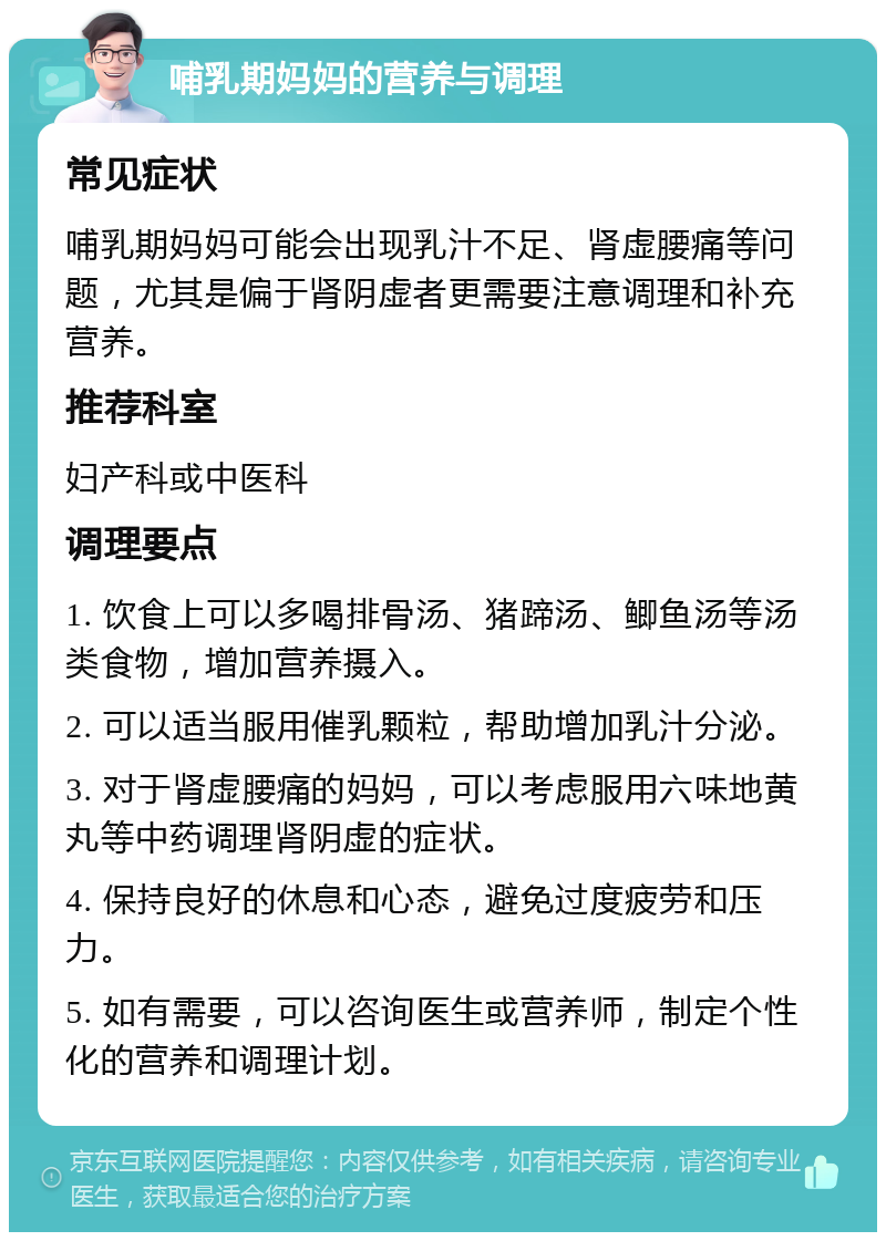 哺乳期妈妈的营养与调理 常见症状 哺乳期妈妈可能会出现乳汁不足、肾虚腰痛等问题，尤其是偏于肾阴虚者更需要注意调理和补充营养。 推荐科室 妇产科或中医科 调理要点 1. 饮食上可以多喝排骨汤、猪蹄汤、鲫鱼汤等汤类食物，增加营养摄入。 2. 可以适当服用催乳颗粒，帮助增加乳汁分泌。 3. 对于肾虚腰痛的妈妈，可以考虑服用六味地黄丸等中药调理肾阴虚的症状。 4. 保持良好的休息和心态，避免过度疲劳和压力。 5. 如有需要，可以咨询医生或营养师，制定个性化的营养和调理计划。