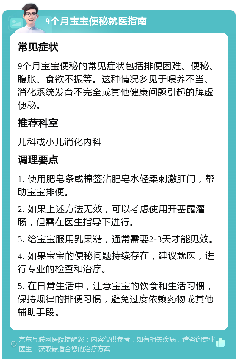 9个月宝宝便秘就医指南 常见症状 9个月宝宝便秘的常见症状包括排便困难、便秘、腹胀、食欲不振等。这种情况多见于喂养不当、消化系统发育不完全或其他健康问题引起的脾虚便秘。 推荐科室 儿科或小儿消化内科 调理要点 1. 使用肥皂条或棉签沾肥皂水轻柔刺激肛门，帮助宝宝排便。 2. 如果上述方法无效，可以考虑使用开塞露灌肠，但需在医生指导下进行。 3. 给宝宝服用乳果糖，通常需要2-3天才能见效。 4. 如果宝宝的便秘问题持续存在，建议就医，进行专业的检查和治疗。 5. 在日常生活中，注意宝宝的饮食和生活习惯，保持规律的排便习惯，避免过度依赖药物或其他辅助手段。